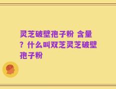 灵芝破壁孢子粉 含量？什么叫双芝灵芝破壁孢子粉