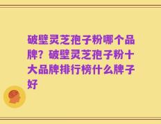 破壁灵芝孢子粉哪个品牌？破壁灵芝孢子粉十大品牌排行榜什么牌子好