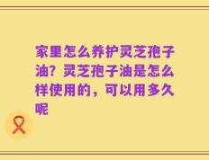 家里怎么养护灵芝孢子油？灵芝孢子油是怎么样使用的，可以用多久呢