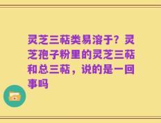 灵芝三萜类易溶于？灵芝孢子粉里的灵芝三萜和总三萜，说的是一回事吗