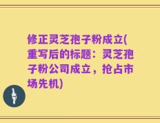 修正灵芝孢子粉成立(重写后的标题：灵芝孢子粉公司成立，抢占市场先机)