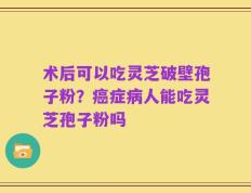术后可以吃灵芝破壁孢子粉？癌症病人能吃灵芝孢子粉吗