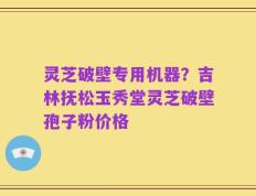 灵芝破壁专用机器？吉林抚松玉秀堂灵芝破壁孢子粉价格