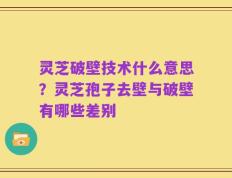灵芝破壁技术什么意思？灵芝孢子去壁与破壁有哪些差别
