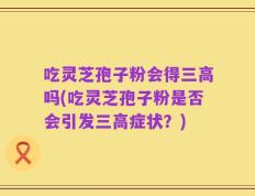 吃灵芝孢子粉会得三高吗(吃灵芝孢子粉是否会引发三高症状？)