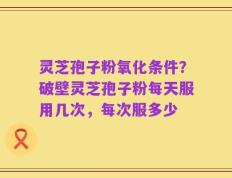 灵芝孢子粉氧化条件？破壁灵芝孢子粉每天服用几次，每次服多少