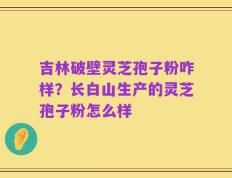 吉林破壁灵芝孢子粉咋样？长白山生产的灵芝孢子粉怎么样