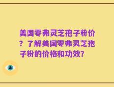 美国零弗灵芝孢子粉价？了解美国零弗灵芝孢子粉的价格和功效？