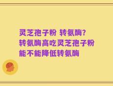 灵芝孢子粉 转氨酶？转氨酶高吃灵芝孢子粉能不能降低转氨酶