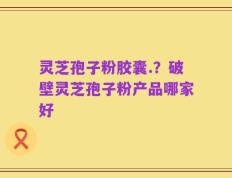 灵芝孢子粉胶囊.？破壁灵芝孢子粉产品哪家好