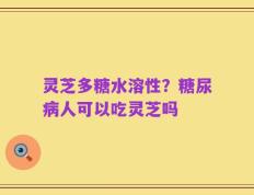灵芝多糖水溶性？糖尿病人可以吃灵芝吗