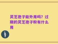 灵芝孢子能外用吗？过期的灵芝孢子粉有什么用
