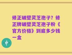 修正破壁灵芝孢子？修正牌破壁灵芝孢子粉《官方价格》到底多少钱一盒
