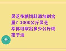灵芝多糖饲料添加剂含量？1000公斤灵芝萃体可取出多少公斤纯孢子油