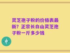 灵芝孢子粉的价格表最新？正宗长白山灵芝孢子粉一斤多少钱
