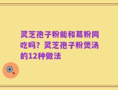 灵芝孢子粉能和葛粉同吃吗？灵芝孢子粉煲汤的12种做法