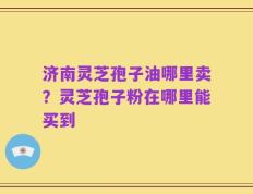济南灵芝孢子油哪里卖？灵芝孢子粉在哪里能买到