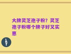 大牌灵芝孢子粉？灵芝孢子粉哪个牌子好又实惠