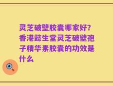 灵芝破壁胶囊哪家好？香港懿生堂灵芝破壁孢子精华素胶囊的功效是什么