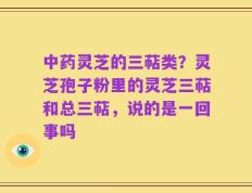 中药灵芝的三萜类？灵芝孢子粉里的灵芝三萜和总三萜，说的是一回事吗