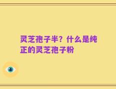 灵芝孢子半？什么是纯正的灵芝孢子粉