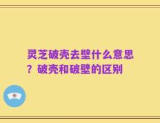 灵芝破壳去壁什么意思？破壳和破壁的区别