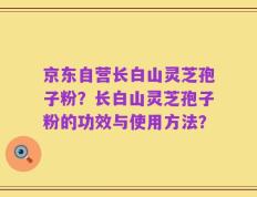 京东自营长白山灵芝孢子粉？长白山灵芝孢子粉的功效与使用方法？