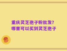 重庆灵芝孢子粉批发？哪里可以买到灵芝孢子