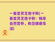 一善堂灵芝孢子粉(一善堂灵芝孢子粉：畅享自然营养，助您健康生活)