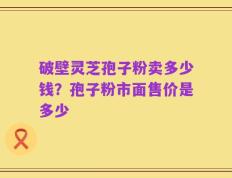 破壁灵芝孢子粉卖多少钱？孢子粉市面售价是多少
