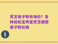 灵芝孢子粉市场价？吉林抚松玉秀堂灵芝破壁孢子粉价格