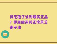灵芝孢子油到哪买正品？哪里能买到正宗灵芝孢子油
