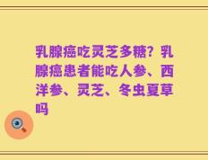 乳腺癌吃灵芝多糖？乳腺癌患者能吃人参、西洋参、灵芝、冬虫夏草吗