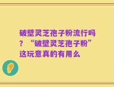 破壁灵芝孢子粉流行吗？“破壁灵芝孢子粉”这玩意真的有用么