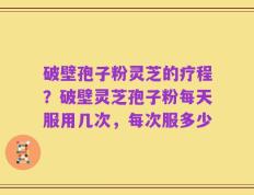 破壁孢子粉灵芝的疗程？破壁灵芝孢子粉每天服用几次，每次服多少