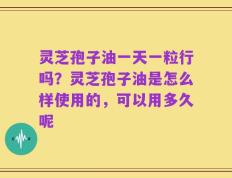 灵芝孢子油一天一粒行吗？灵芝孢子油是怎么样使用的，可以用多久呢