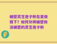 破壁灵芝孢子粉在显微镜下？如何分辨破壁和没破壁的灵芝孢子粉