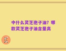 中什么灵芝孢子油？哪款灵芝孢子油含量高