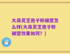 大晟灵芝孢子粉破壁怎么样(大晟灵芝孢子粉破壁效果如何？)