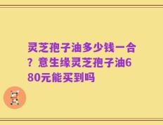 灵芝孢子油多少钱一合？意生缘灵芝孢子油680元能买到吗