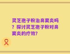 灵芝孢子粉治鼻窦炎吗？探讨灵芝孢子粉对鼻窦炎的疗效？