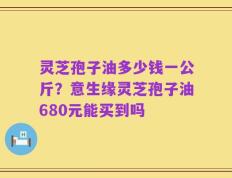 灵芝孢子油多少钱一公斤？意生缘灵芝孢子油680元能买到吗