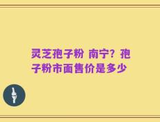 灵芝孢子粉 南宁？孢子粉市面售价是多少