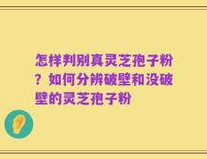 怎样判别真灵芝孢子粉？如何分辨破壁和没破壁的灵芝孢子粉