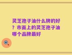 灵芝孢子油什么牌的好？市面上的灵芝孢子油哪个品牌最好
