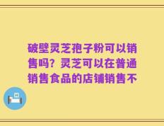 破壁灵芝孢子粉可以销售吗？灵芝可以在普通销售食品的店铺销售不