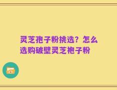 灵芝孢子粉挑选？怎么选购破壁灵芝袍子粉
