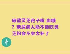 破壁灵芝孢子粉 血糖？糖尿病人能不能吃灵芝粉会不会太补了