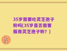 35岁需要吃灵芝孢子粉吗(35岁是否需要服用灵芝孢子粉？)