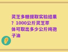 灵芝多糖提取实验结果？1000公斤灵芝萃体可取出多少公斤纯孢子油